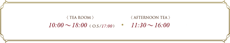 TEA ROOM 10:00～18:00 ( O.S/17:30) AFTERNOON TEA  11:30～18:00 ( O.S/17:30)